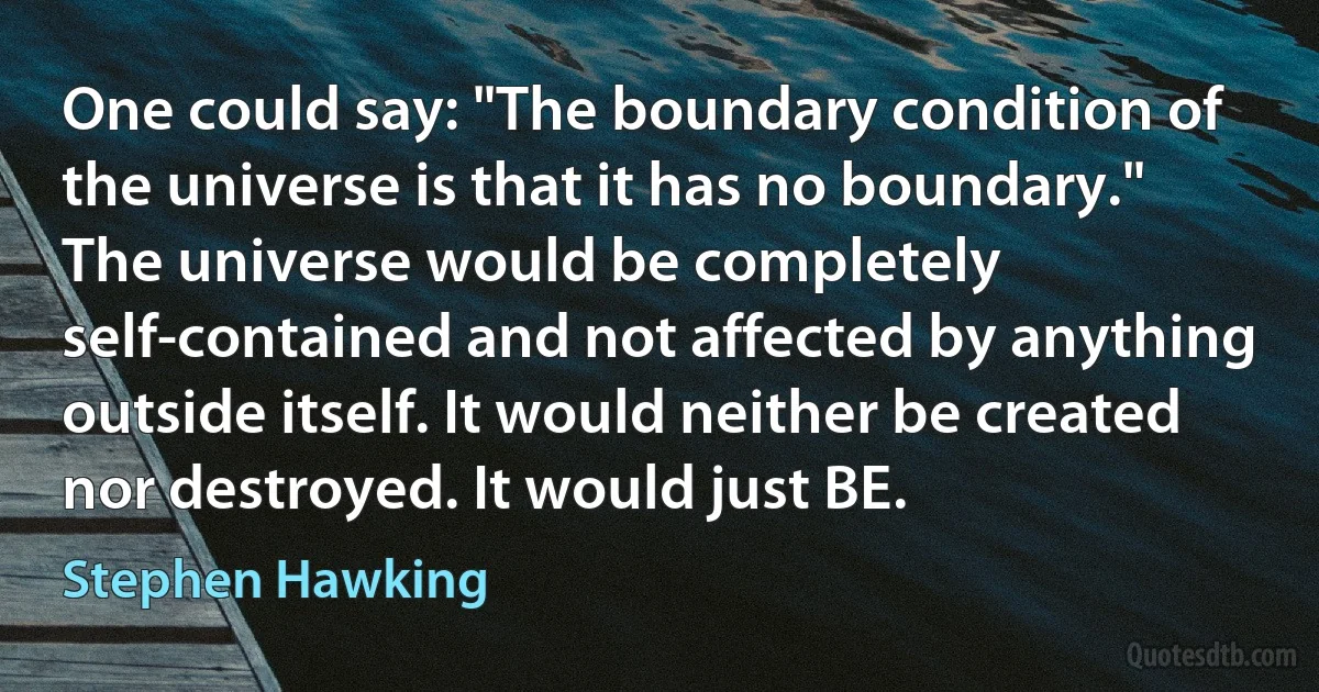 One could say: "The boundary condition of the universe is that it has no boundary." The universe would be completely self-contained and not affected by anything outside itself. It would neither be created nor destroyed. It would just BE. (Stephen Hawking)