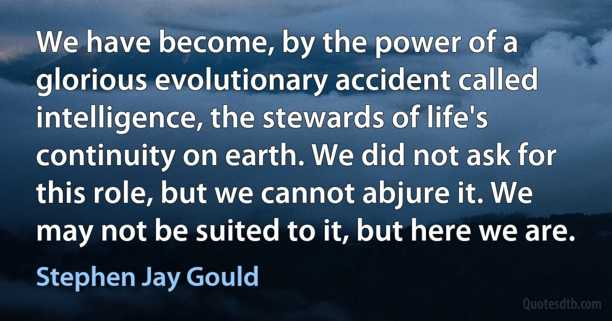 We have become, by the power of a glorious evolutionary accident called intelligence, the stewards of life's continuity on earth. We did not ask for this role, but we cannot abjure it. We may not be suited to it, but here we are. (Stephen Jay Gould)