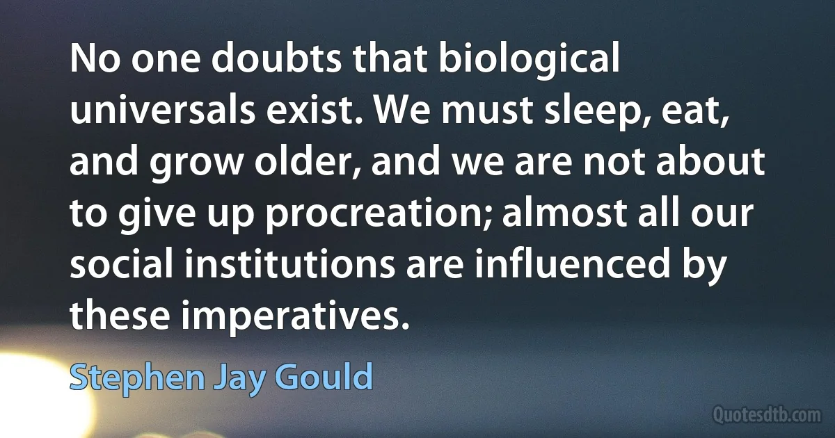 No one doubts that biological universals exist. We must sleep, eat, and grow older, and we are not about to give up procreation; almost all our social institutions are influenced by these imperatives. (Stephen Jay Gould)