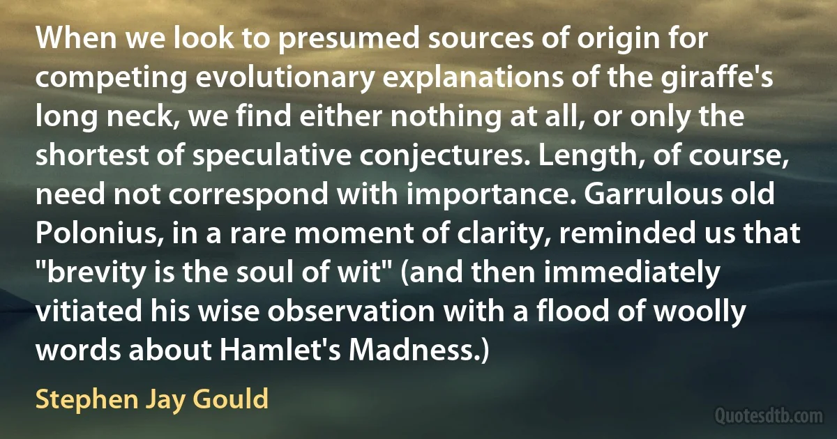 When we look to presumed sources of origin for competing evolutionary explanations of the giraffe's long neck, we find either nothing at all, or only the shortest of speculative conjectures. Length, of course, need not correspond with importance. Garrulous old Polonius, in a rare moment of clarity, reminded us that "brevity is the soul of wit" (and then immediately vitiated his wise observation with a flood of woolly words about Hamlet's Madness.) (Stephen Jay Gould)