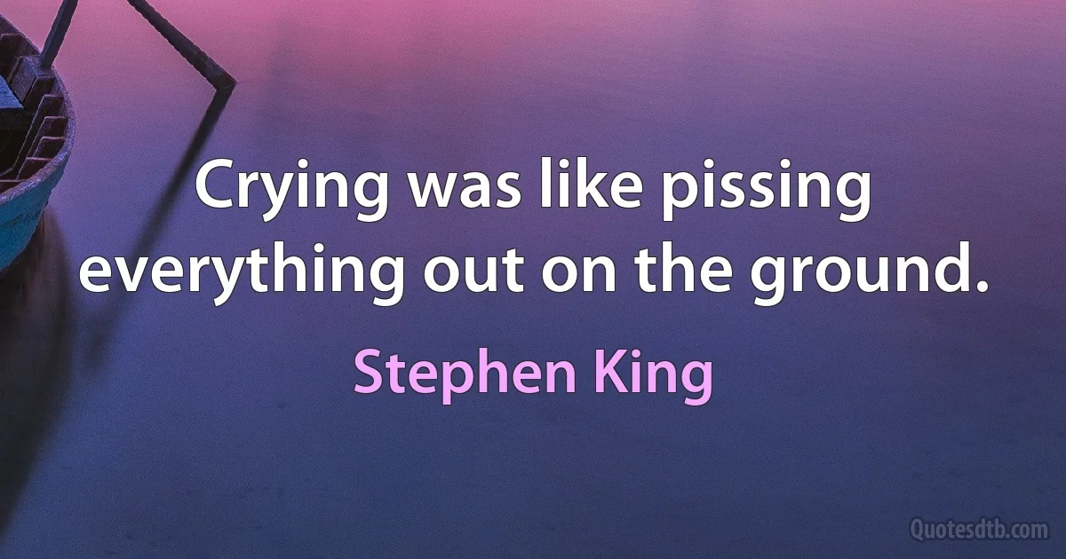 Crying was like pissing everything out on the ground. (Stephen King)