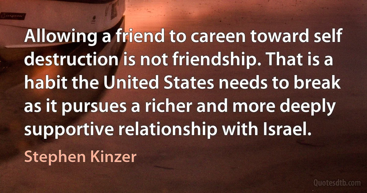 Allowing a friend to careen toward self destruction is not friendship. That is a habit the United States needs to break as it pursues a richer and more deeply supportive relationship with Israel. (Stephen Kinzer)