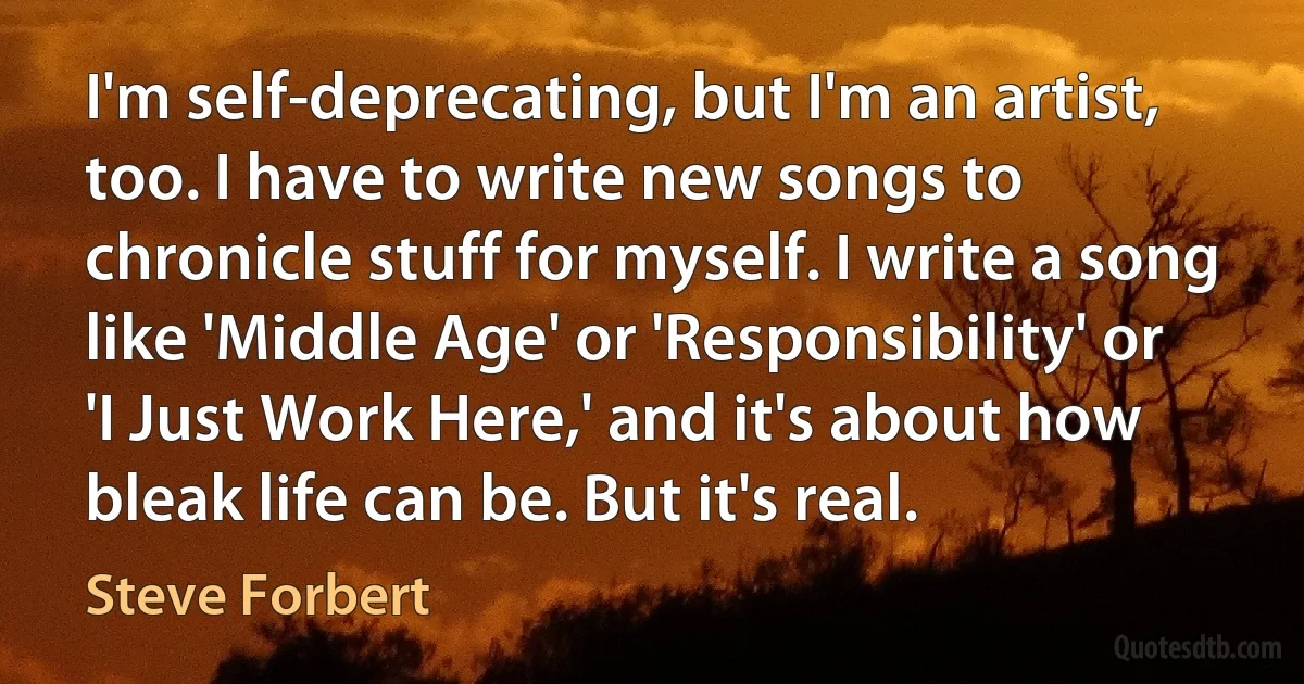 I'm self-deprecating, but I'm an artist, too. I have to write new songs to chronicle stuff for myself. I write a song like 'Middle Age' or 'Responsibility' or 'I Just Work Here,' and it's about how bleak life can be. But it's real. (Steve Forbert)