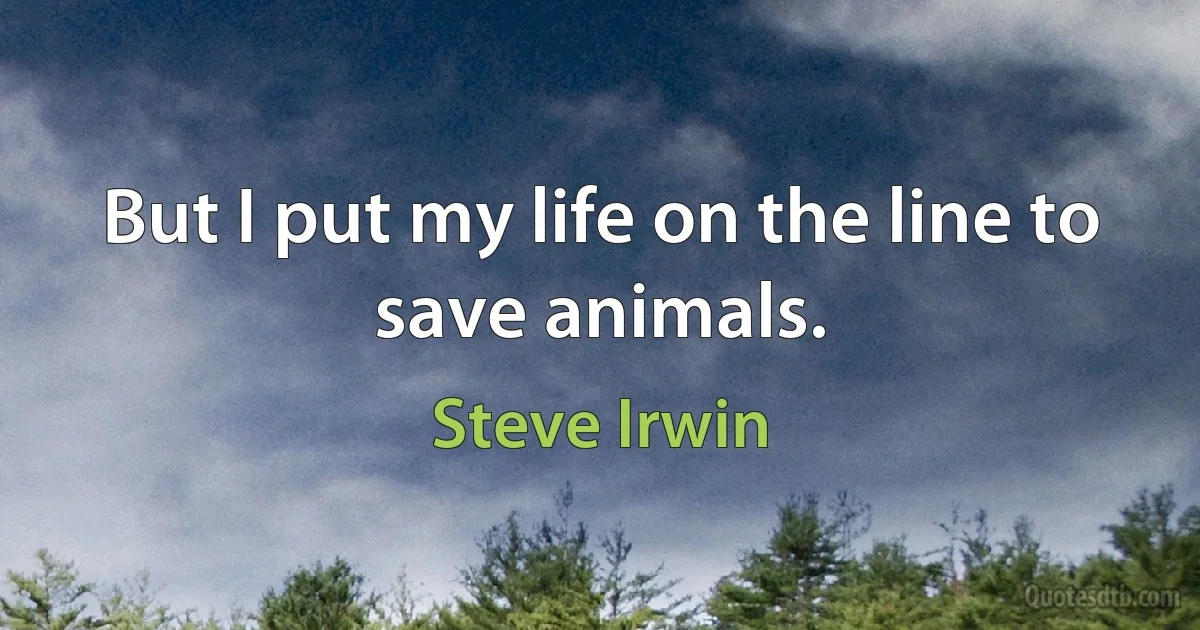 But I put my life on the line to save animals. (Steve Irwin)