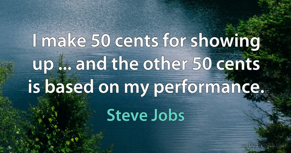 I make 50 cents for showing up ... and the other 50 cents is based on my performance. (Steve Jobs)