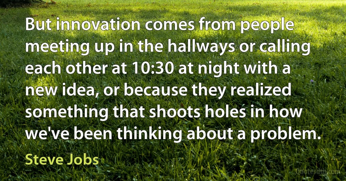 But innovation comes from people meeting up in the hallways or calling each other at 10:30 at night with a new idea, or because they realized something that shoots holes in how we've been thinking about a problem. (Steve Jobs)