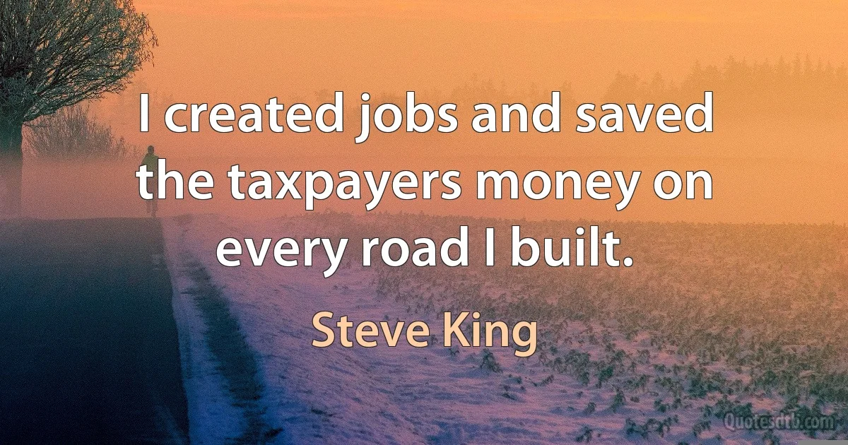 I created jobs and saved the taxpayers money on every road I built. (Steve King)