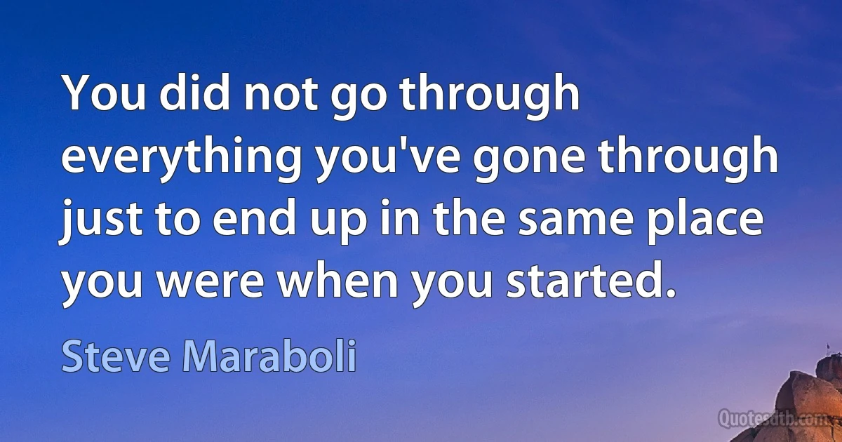 You did not go through everything you've gone through just to end up in the same place you were when you started. (Steve Maraboli)