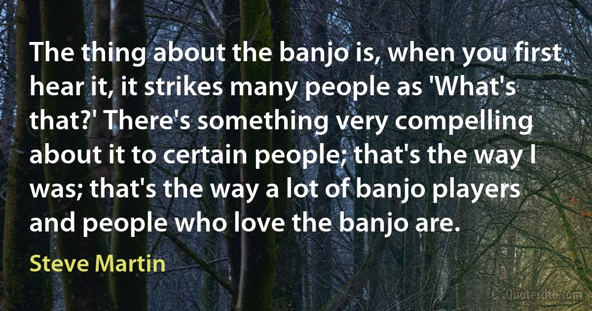 The thing about the banjo is, when you first hear it, it strikes many people as 'What's that?' There's something very compelling about it to certain people; that's the way I was; that's the way a lot of banjo players and people who love the banjo are. (Steve Martin)