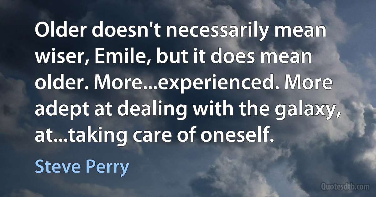 Older doesn't necessarily mean wiser, Emile, but it does mean older. More...experienced. More adept at dealing with the galaxy, at...taking care of oneself. (Steve Perry)