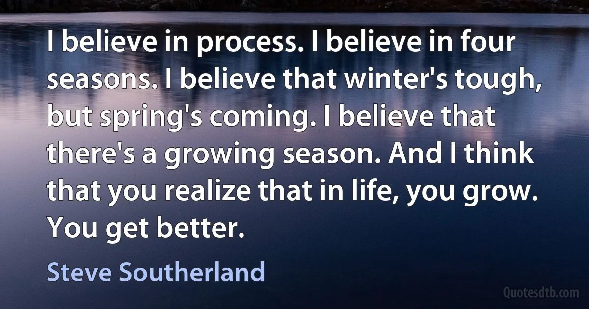 I believe in process. I believe in four seasons. I believe that winter's tough, but spring's coming. I believe that there's a growing season. And I think that you realize that in life, you grow. You get better. (Steve Southerland)