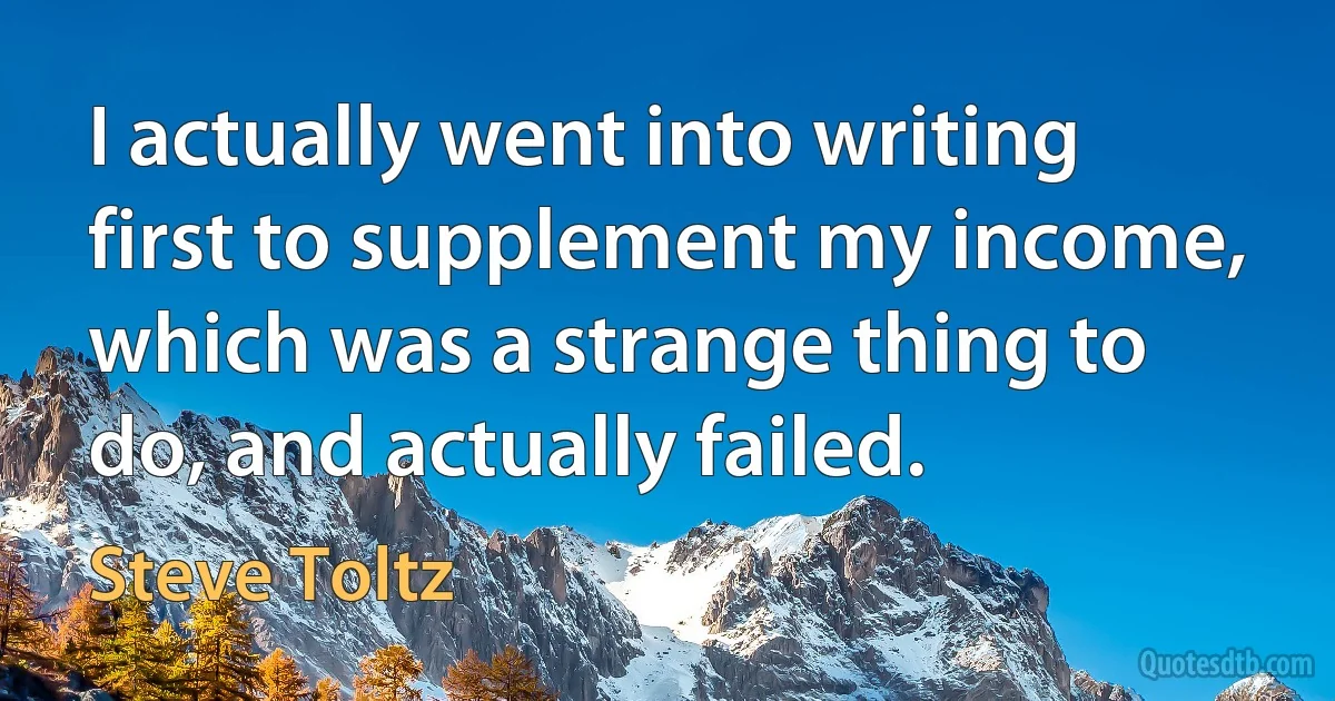 I actually went into writing first to supplement my income, which was a strange thing to do, and actually failed. (Steve Toltz)