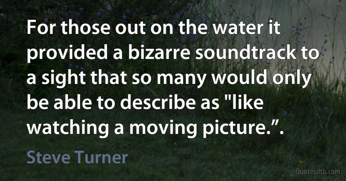 For those out on the water it provided a bizarre soundtrack to a sight that so many would only be able to describe as "like watching a moving picture.”. (Steve Turner)