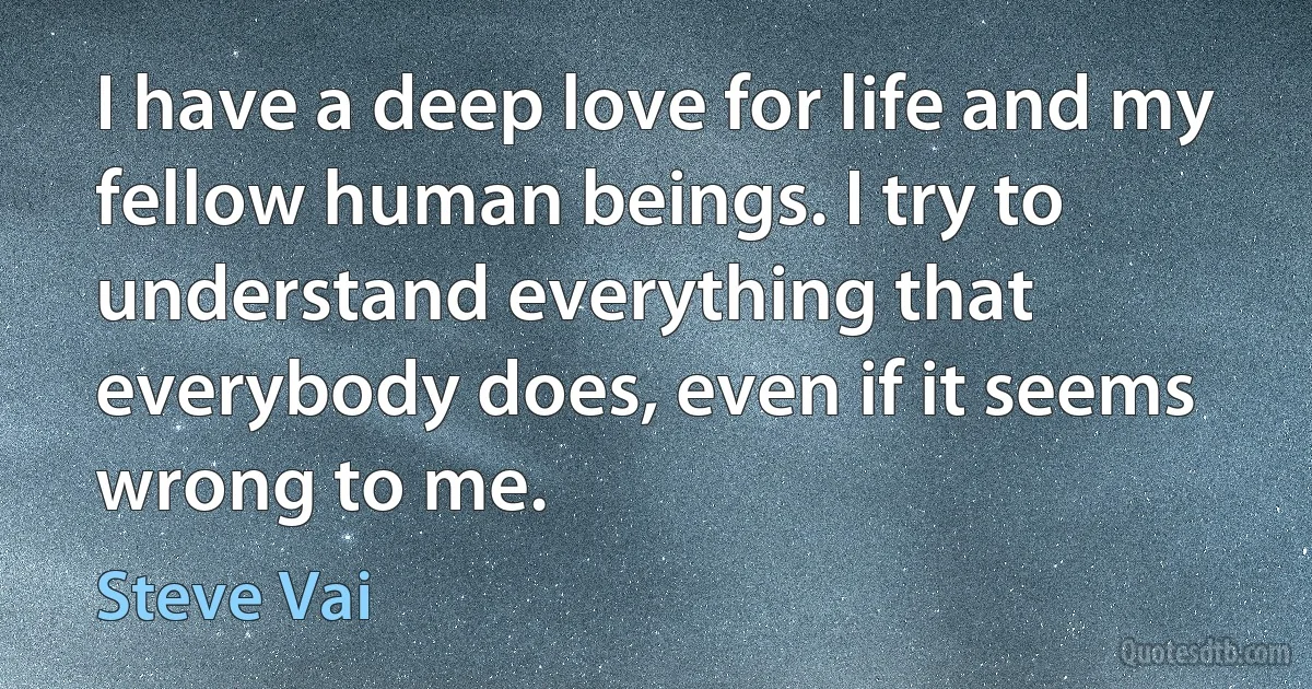 I have a deep love for life and my fellow human beings. I try to understand everything that everybody does, even if it seems wrong to me. (Steve Vai)