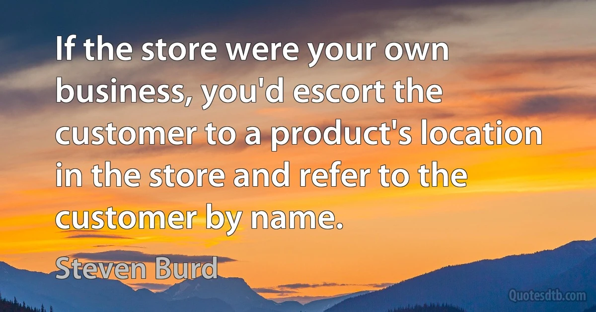 If the store were your own business, you'd escort the customer to a product's location in the store and refer to the customer by name. (Steven Burd)