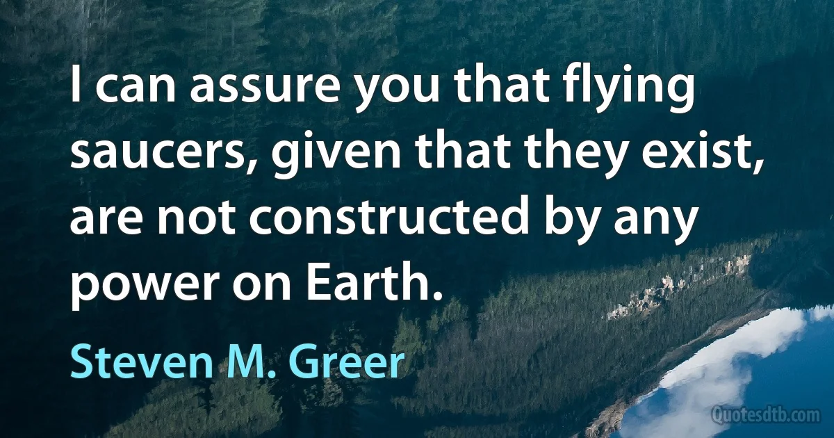 I can assure you that flying saucers, given that they exist, are not constructed by any power on Earth. (Steven M. Greer)