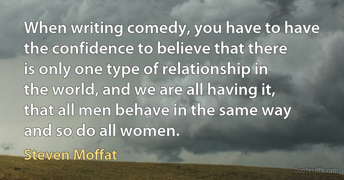 When writing comedy, you have to have the confidence to believe that there is only one type of relationship in the world, and we are all having it, that all men behave in the same way and so do all women. (Steven Moffat)