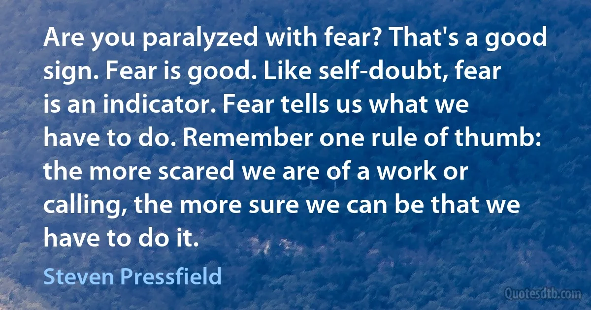 Are you paralyzed with fear? That's a good sign. Fear is good. Like self-doubt, fear is an indicator. Fear tells us what we have to do. Remember one rule of thumb: the more scared we are of a work or calling, the more sure we can be that we have to do it. (Steven Pressfield)