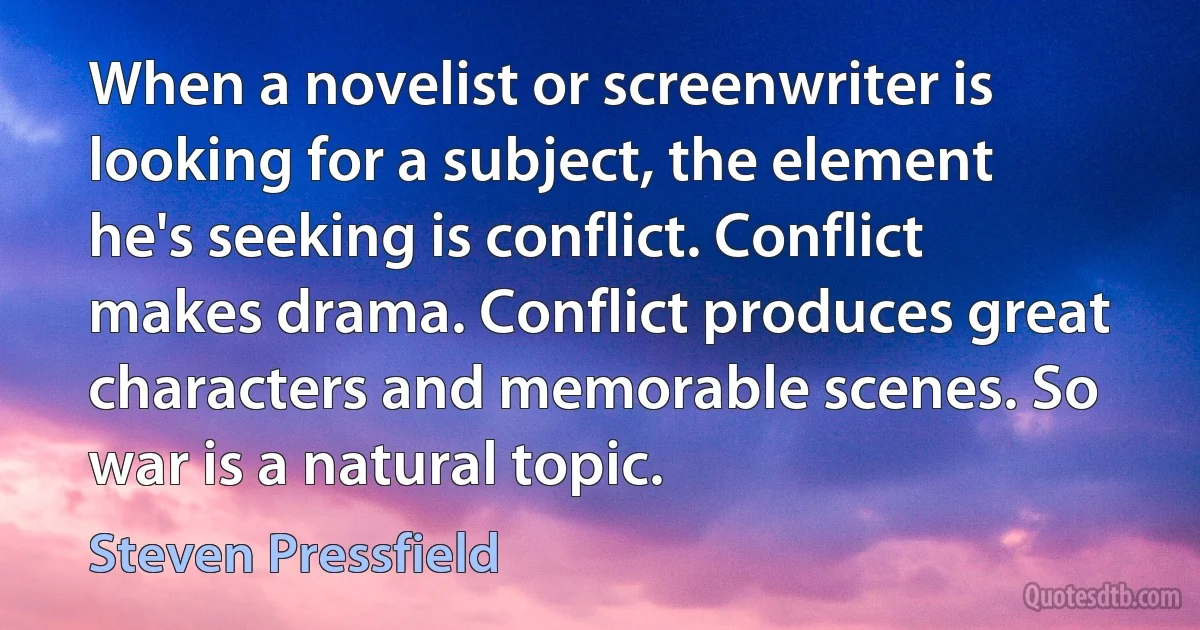 When a novelist or screenwriter is looking for a subject, the element he's seeking is conflict. Conflict makes drama. Conflict produces great characters and memorable scenes. So war is a natural topic. (Steven Pressfield)