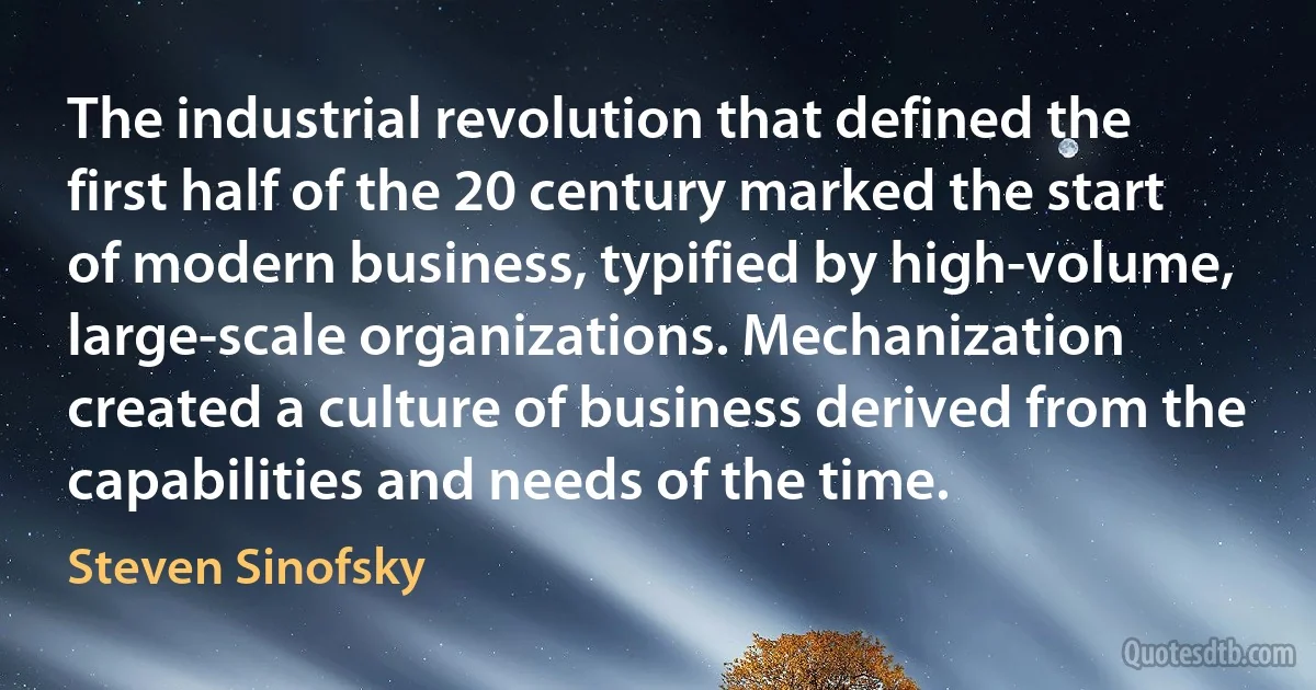 The industrial revolution that defined the first half of the 20 century marked the start of modern business, typified by high-volume, large-scale organizations. Mechanization created a culture of business derived from the capabilities and needs of the time. (Steven Sinofsky)