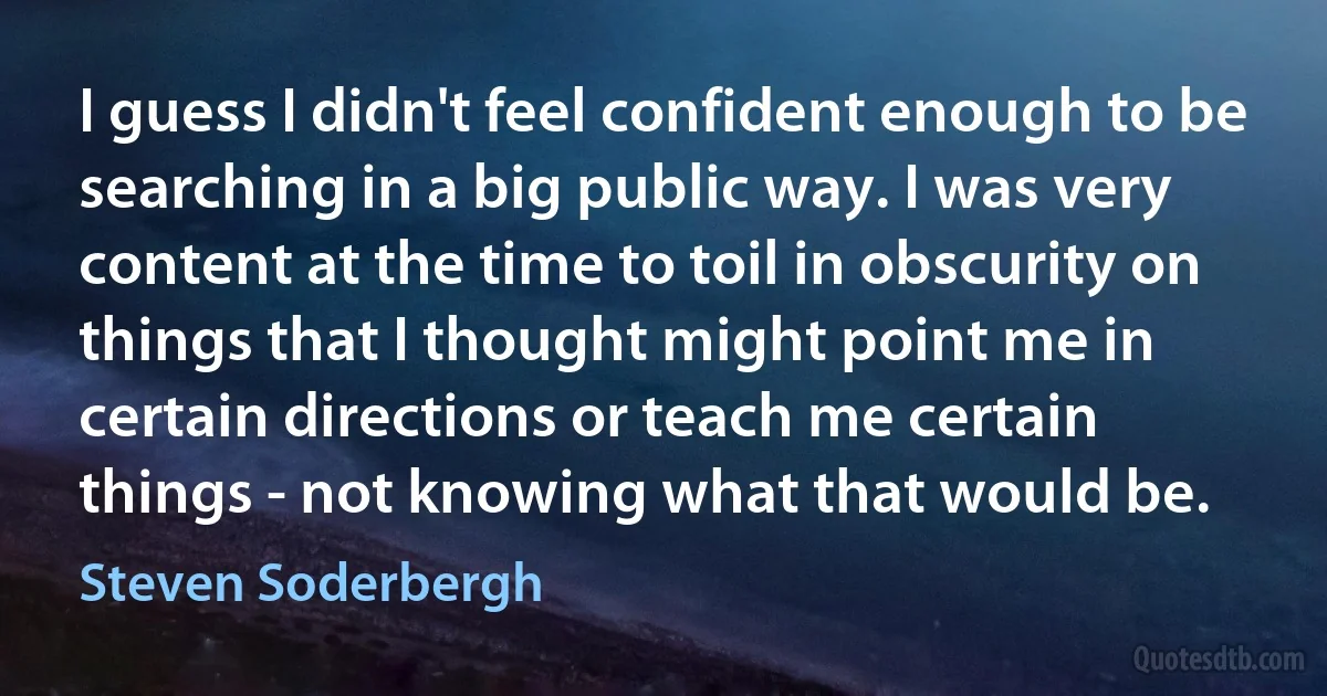 I guess I didn't feel confident enough to be searching in a big public way. I was very content at the time to toil in obscurity on things that I thought might point me in certain directions or teach me certain things - not knowing what that would be. (Steven Soderbergh)