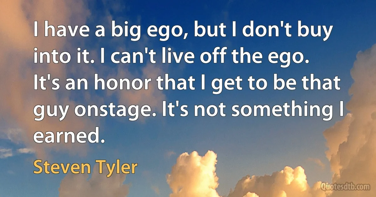 I have a big ego, but I don't buy into it. I can't live off the ego. It's an honor that I get to be that guy onstage. It's not something I earned. (Steven Tyler)