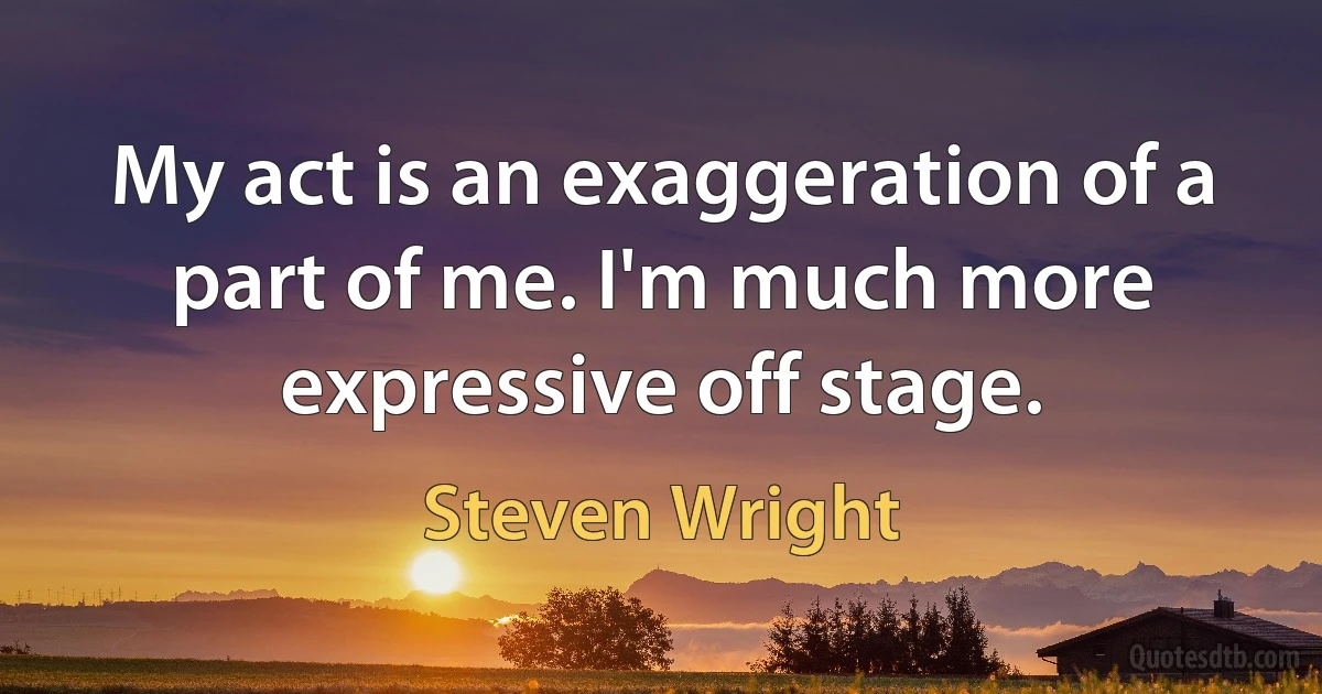 My act is an exaggeration of a part of me. I'm much more expressive off stage. (Steven Wright)