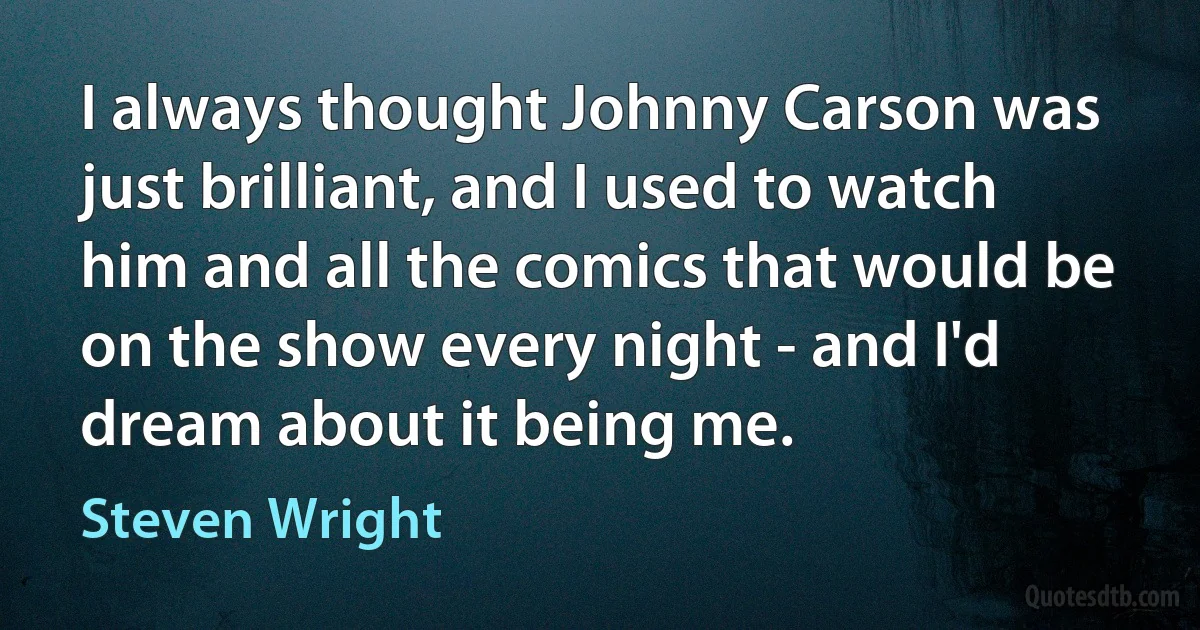 I always thought Johnny Carson was just brilliant, and I used to watch him and all the comics that would be on the show every night - and I'd dream about it being me. (Steven Wright)