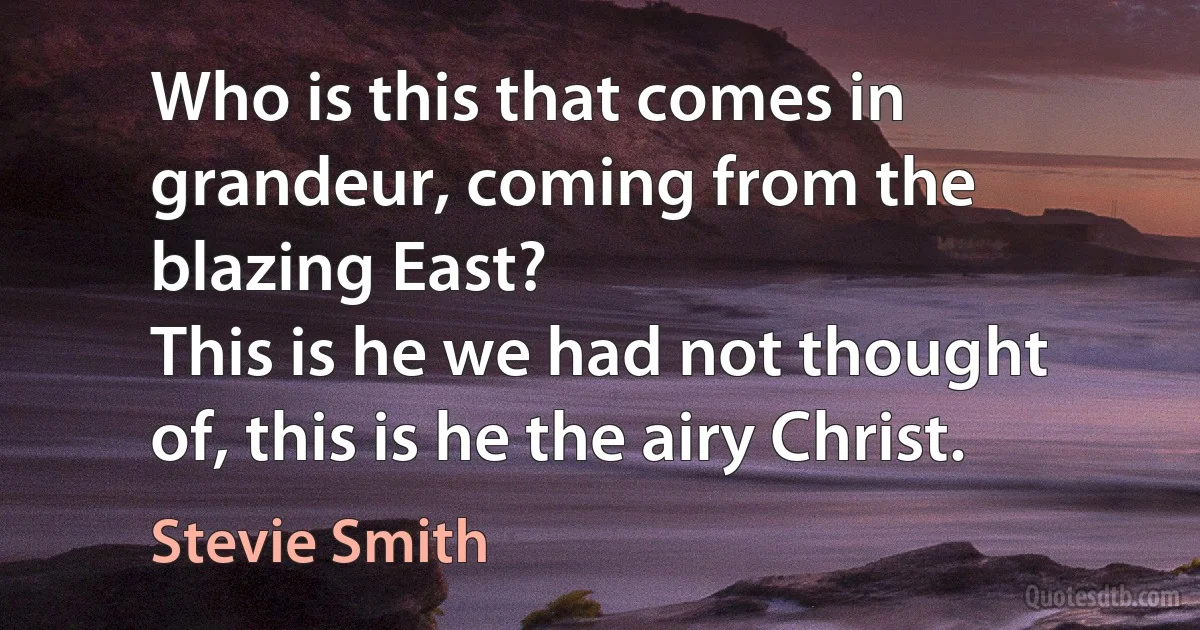 Who is this that comes in grandeur, coming from the blazing East?
This is he we had not thought of, this is he the airy Christ. (Stevie Smith)