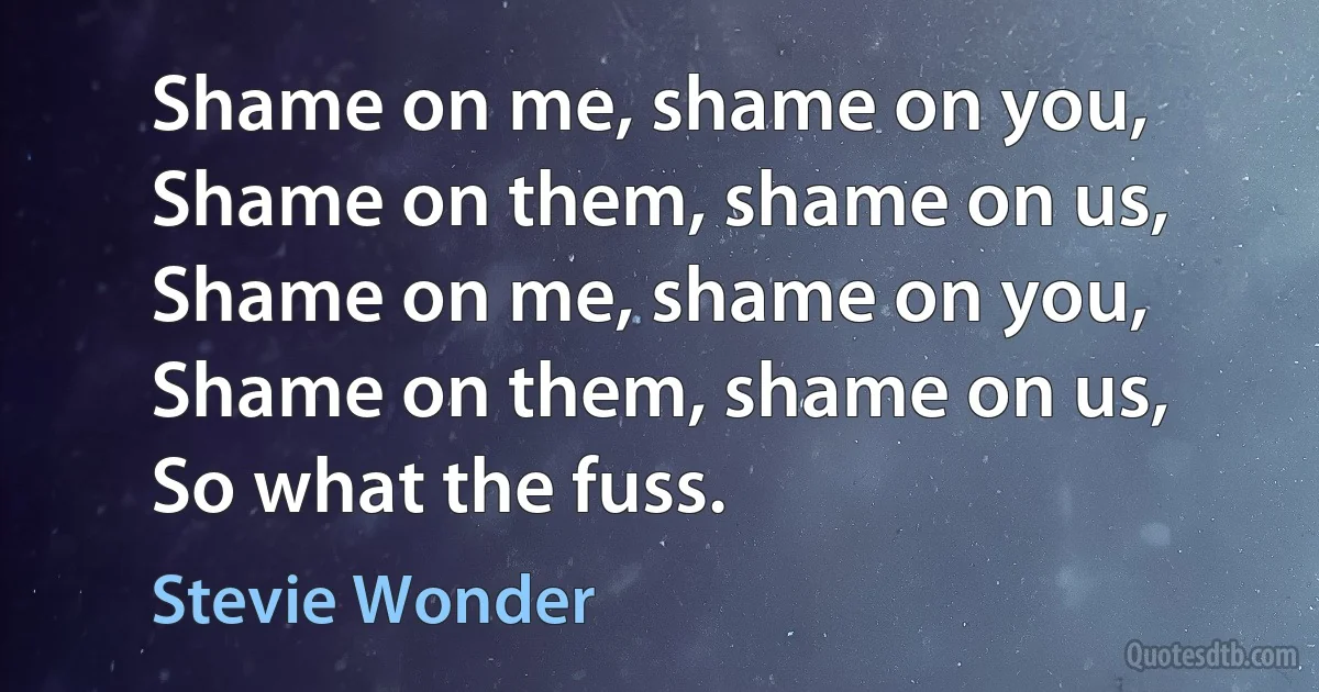 Shame on me, shame on you,
Shame on them, shame on us,
Shame on me, shame on you,
Shame on them, shame on us,
So what the fuss. (Stevie Wonder)