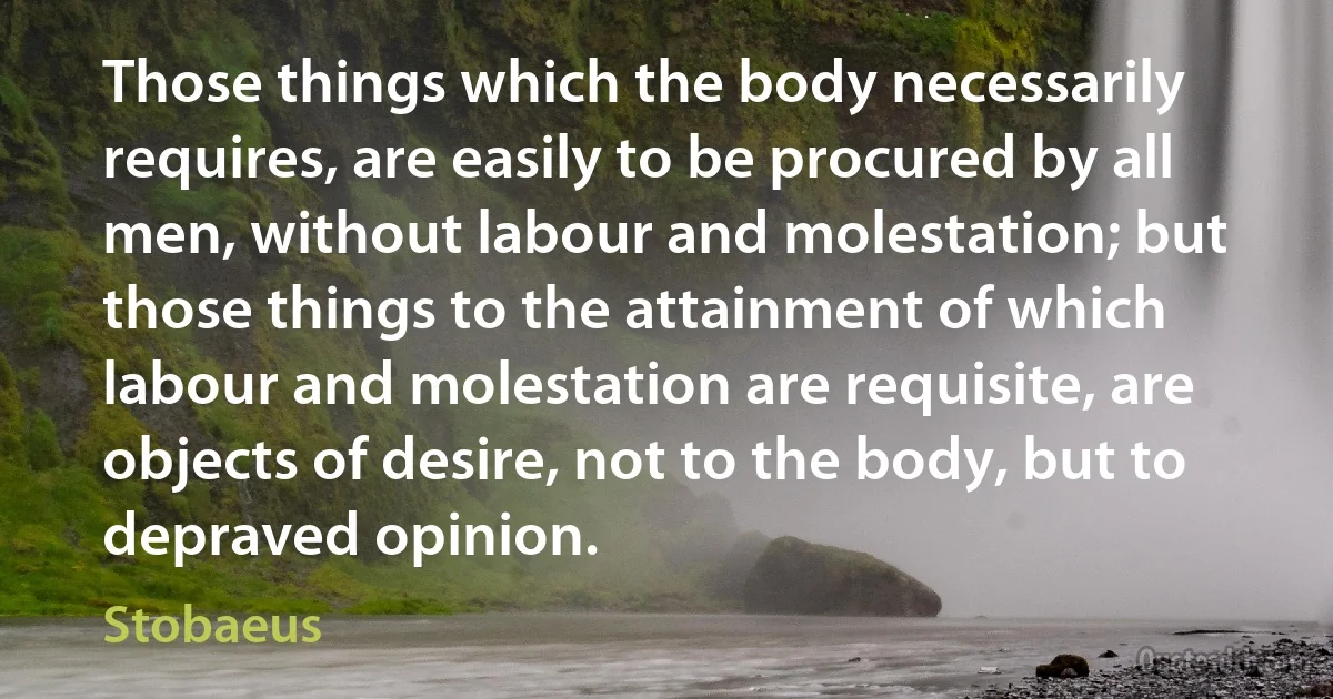 Those things which the body necessarily requires, are easily to be procured by all men, without labour and molestation; but those things to the attainment of which labour and molestation are requisite, are objects of desire, not to the body, but to depraved opinion. (Stobaeus)