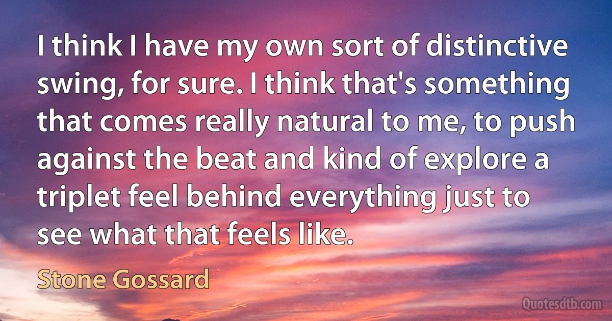 I think I have my own sort of distinctive swing, for sure. I think that's something that comes really natural to me, to push against the beat and kind of explore a triplet feel behind everything just to see what that feels like. (Stone Gossard)