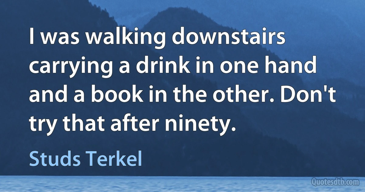 I was walking downstairs carrying a drink in one hand and a book in the other. Don't try that after ninety. (Studs Terkel)