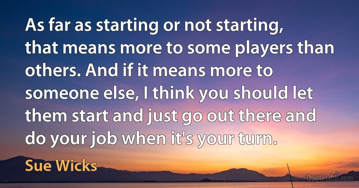 As far as starting or not starting, that means more to some players than others. And if it means more to someone else, I think you should let them start and just go out there and do your job when it's your turn. (Sue Wicks)