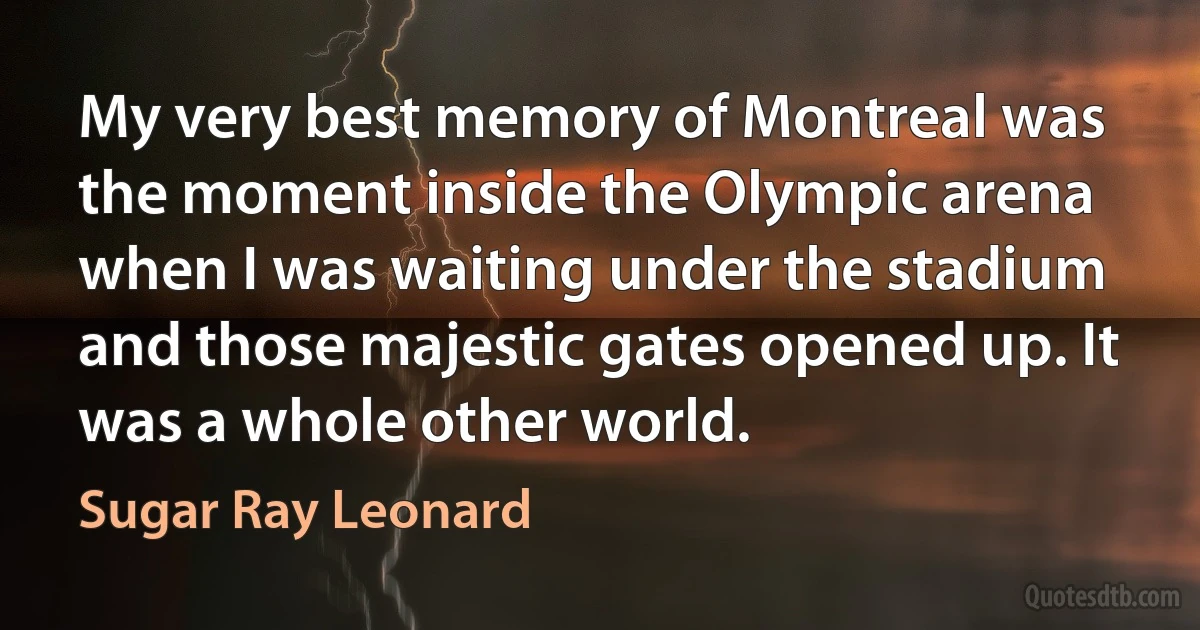 My very best memory of Montreal was the moment inside the Olympic arena when I was waiting under the stadium and those majestic gates opened up. It was a whole other world. (Sugar Ray Leonard)