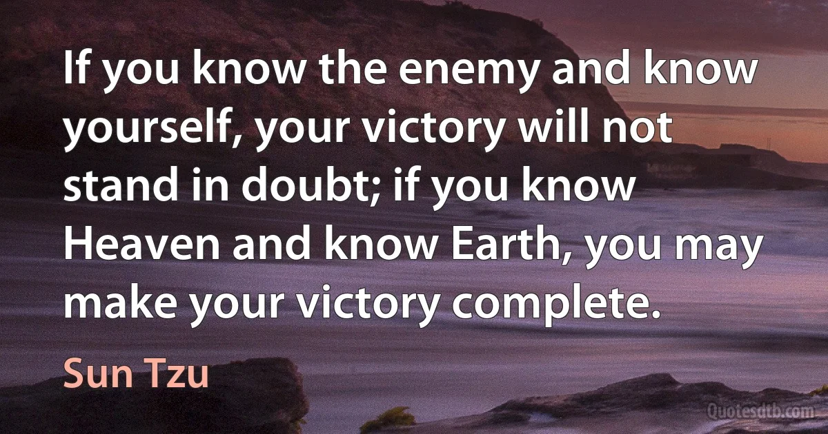 If you know the enemy and know yourself, your victory will not stand in doubt; if you know Heaven and know Earth, you may make your victory complete. (Sun Tzu)