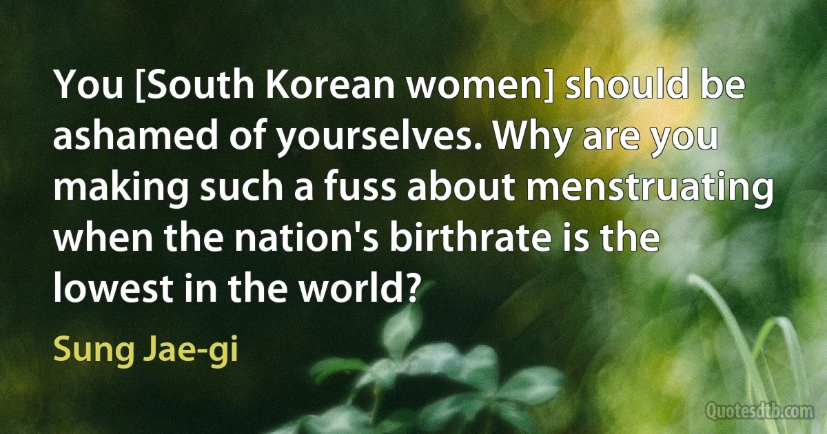 You [South Korean women] should be ashamed of yourselves. Why are you making such a fuss about menstruating when the nation's birthrate is the lowest in the world? (Sung Jae-gi)