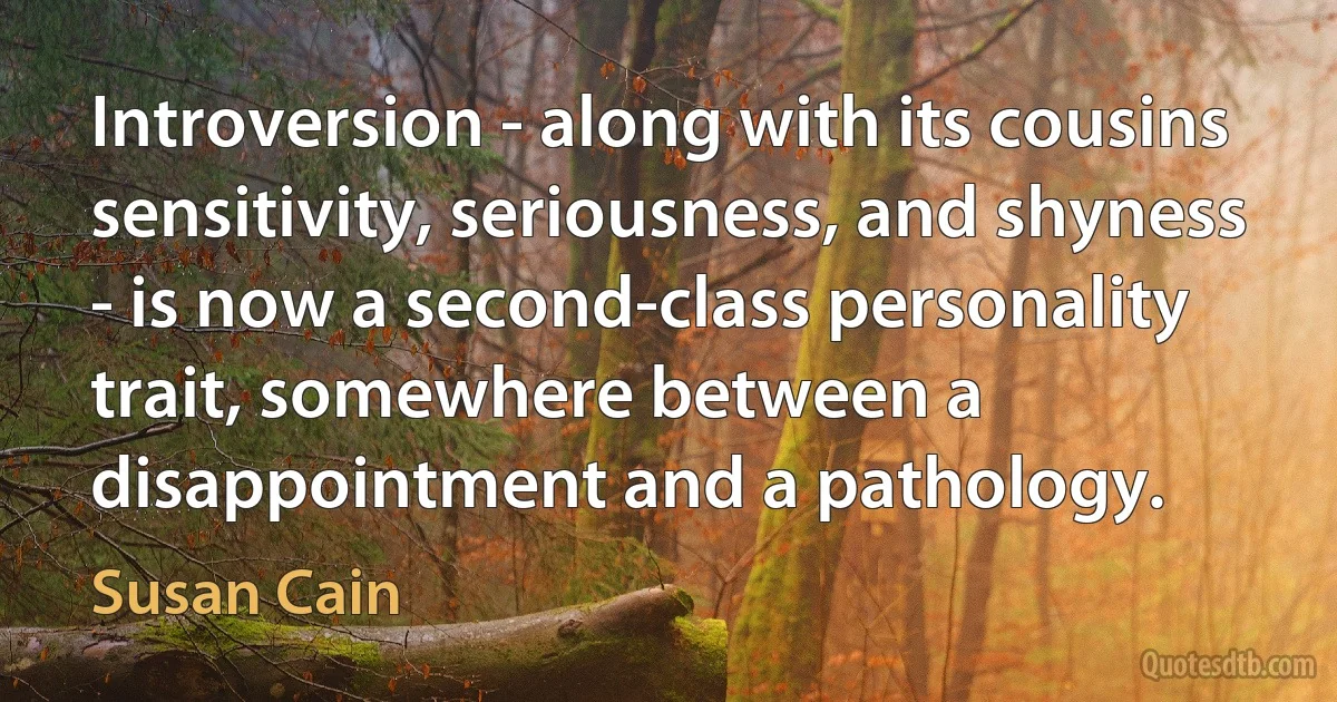 Introversion - along with its cousins sensitivity, seriousness, and shyness - is now a second-class personality trait, somewhere between a disappointment and a pathology. (Susan Cain)