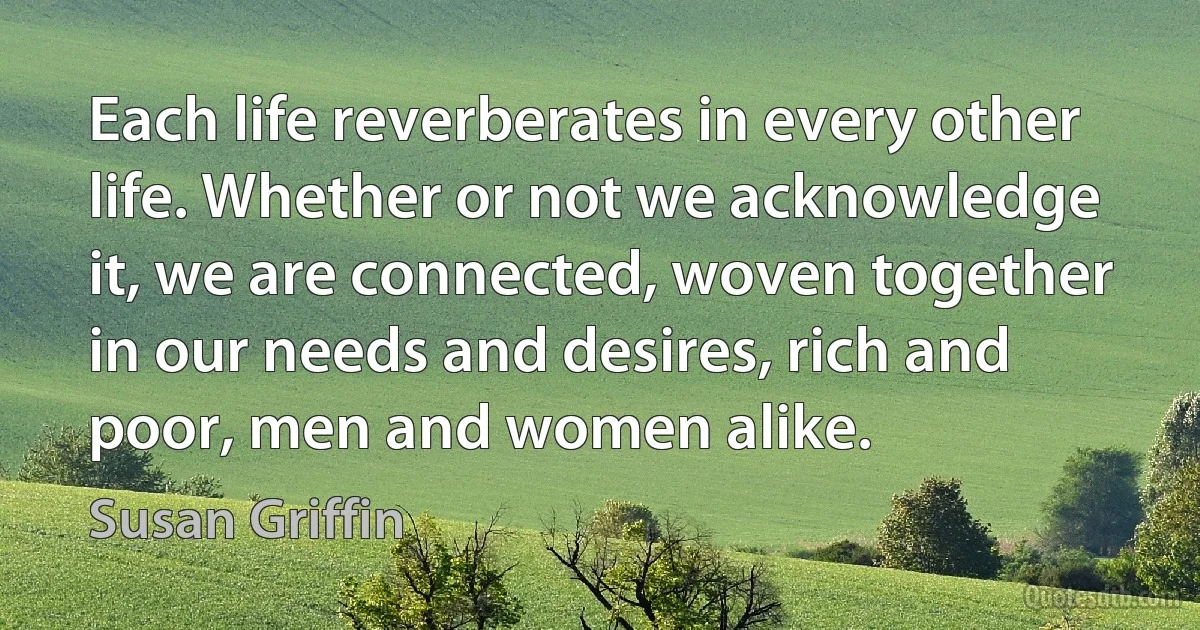 Each life reverberates in every other life. Whether or not we acknowledge it, we are connected, woven together in our needs and desires, rich and poor, men and women alike. (Susan Griffin)