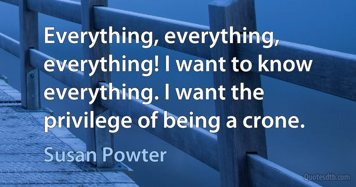 Everything, everything, everything! I want to know everything. I want the privilege of being a crone. (Susan Powter)