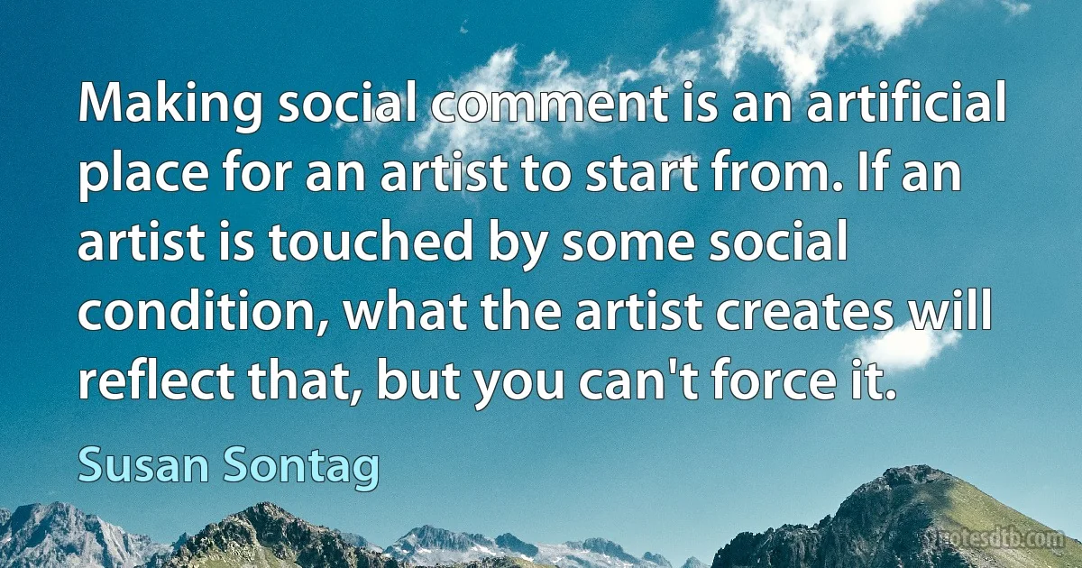 Making social comment is an artificial place for an artist to start from. If an artist is touched by some social condition, what the artist creates will reflect that, but you can't force it. (Susan Sontag)