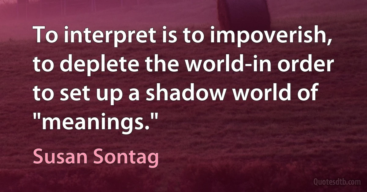 To interpret is to impoverish, to deplete the world-in order to set up a shadow world of "meanings." (Susan Sontag)