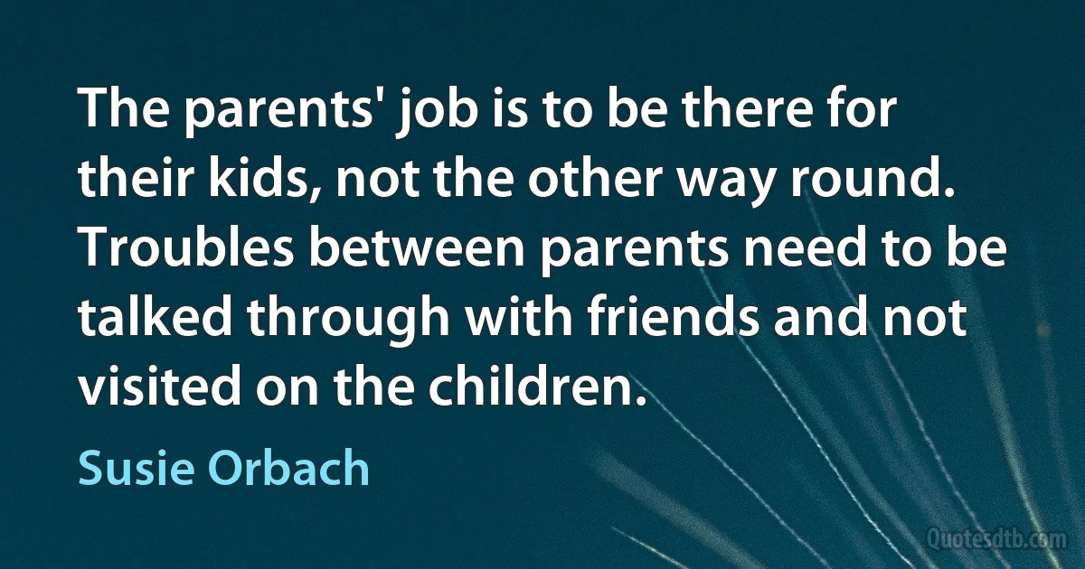 The parents' job is to be there for their kids, not the other way round. Troubles between parents need to be talked through with friends and not visited on the children. (Susie Orbach)