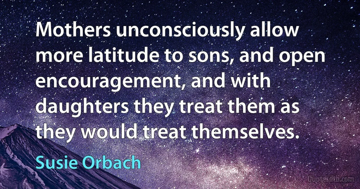 Mothers unconsciously allow more latitude to sons, and open encouragement, and with daughters they treat them as they would treat themselves. (Susie Orbach)