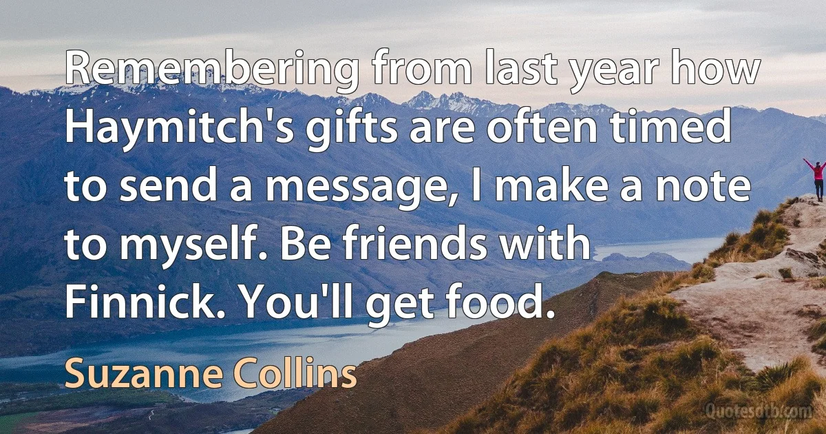 Remembering from last year how Haymitch's gifts are often timed to send a message, I make a note to myself. Be friends with Finnick. You'll get food. (Suzanne Collins)