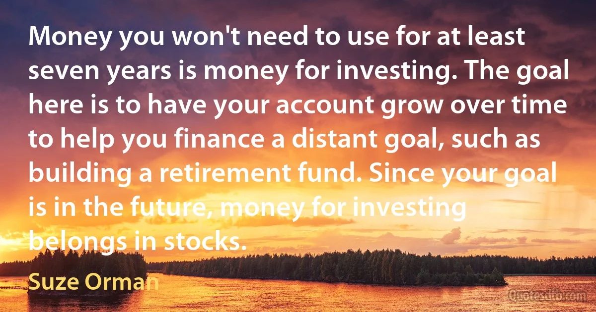 Money you won't need to use for at least seven years is money for investing. The goal here is to have your account grow over time to help you finance a distant goal, such as building a retirement fund. Since your goal is in the future, money for investing belongs in stocks. (Suze Orman)