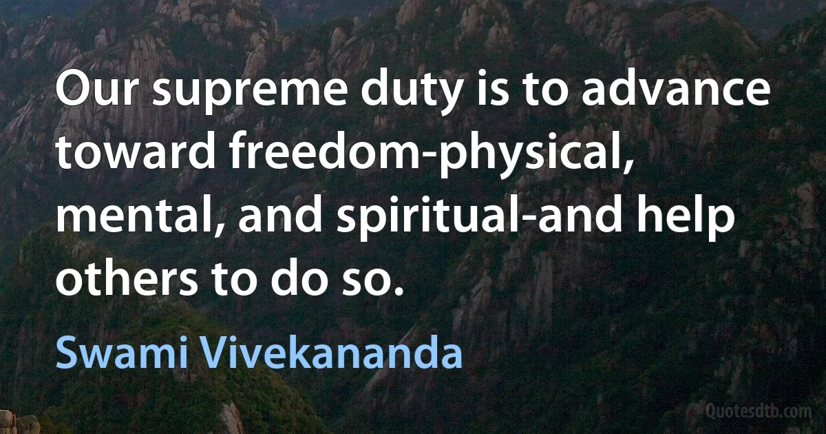 Our supreme duty is to advance toward freedom-physical, mental, and spiritual-and help others to do so. (Swami Vivekananda)