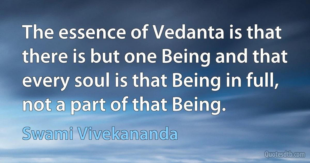 The essence of Vedanta is that there is but one Being and that every soul is that Being in full, not a part of that Being. (Swami Vivekananda)