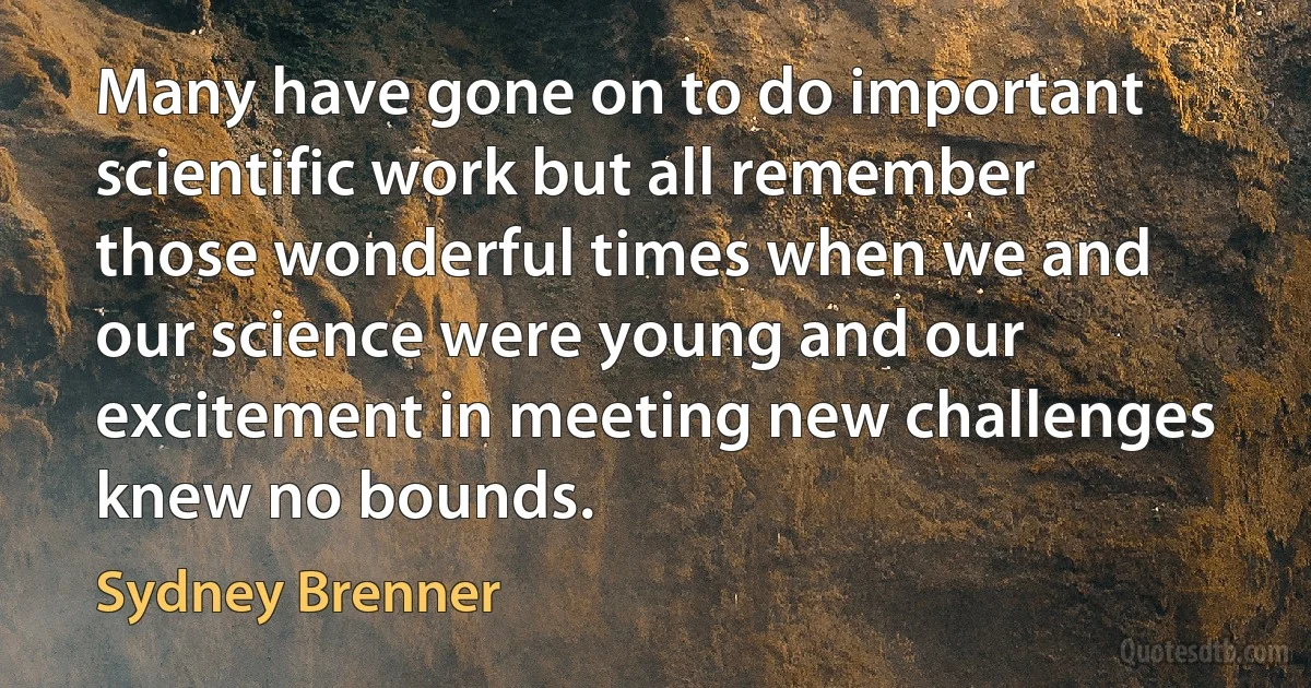 Many have gone on to do important scientific work but all remember those wonderful times when we and our science were young and our excitement in meeting new challenges knew no bounds. (Sydney Brenner)