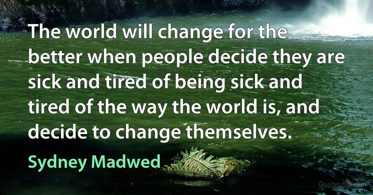 The world will change for the better when people decide they are sick and tired of being sick and tired of the way the world is, and decide to change themselves. (Sydney Madwed)